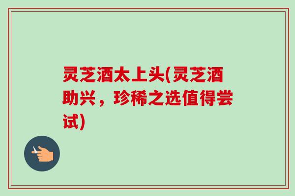 灵芝酒太上头(灵芝酒助兴，珍稀之选值得尝试)