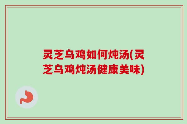 灵芝乌鸡如何炖汤(灵芝乌鸡炖汤健康美味)