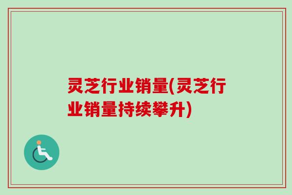 灵芝行业销量(灵芝行业销量持续攀升)