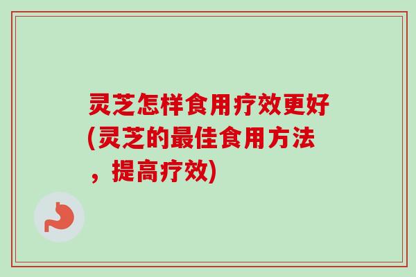 灵芝怎样食用疗效更好(灵芝的最佳食用方法，提高疗效)