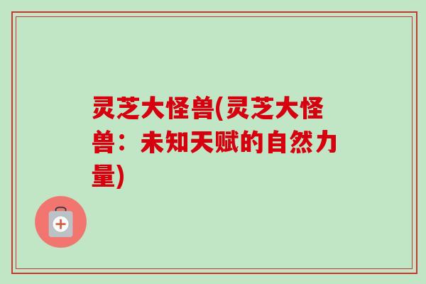灵芝大怪兽(灵芝大怪兽:未知天赋的自然力量) 灵芝大怪兽(灵芝大怪兽:未知天赋的自然力量)