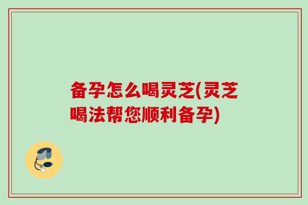 备孕怎么喝灵芝(灵芝喝法帮您顺利备孕)
