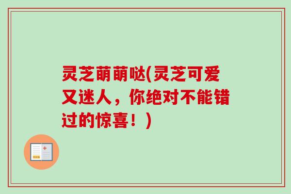 灵芝萌萌哒(灵芝可爱又迷人，你绝对不能错过的惊喜！)