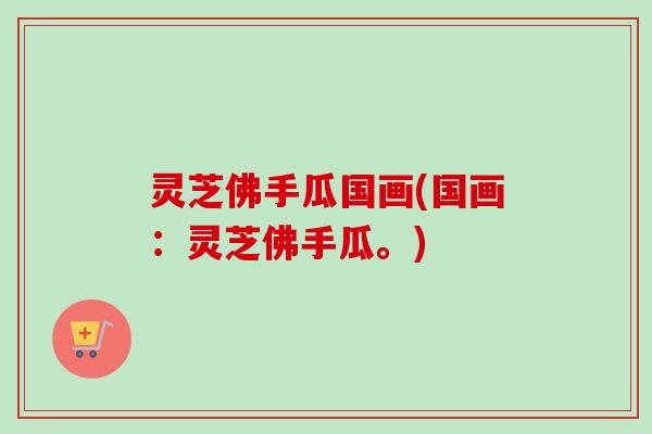 灵芝佛手瓜国画(国画：灵芝佛手瓜。)