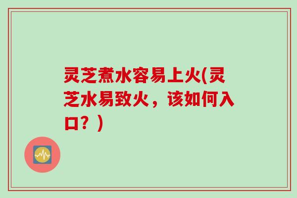 灵芝煮水容易上火(灵芝水易致火，该如何入口？)