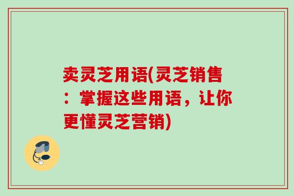 卖灵芝用语(灵芝销售：掌握这些用语，让你更懂灵芝营销)