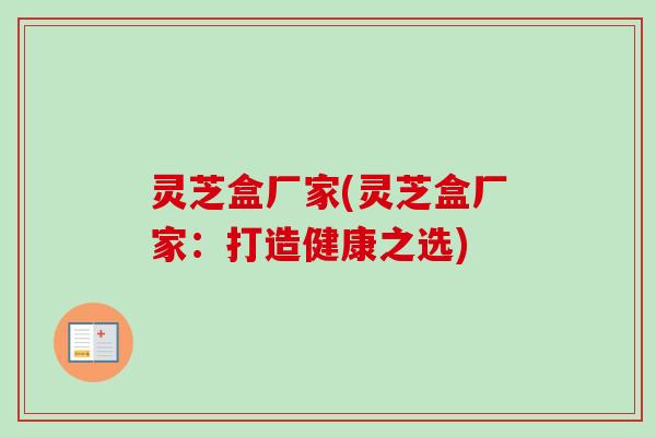 灵芝盒厂家(灵芝盒厂家：打造健康之选)