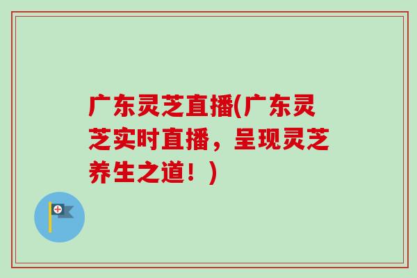 广东灵芝直播(广东灵芝实时直播，呈现灵芝养生之道！)