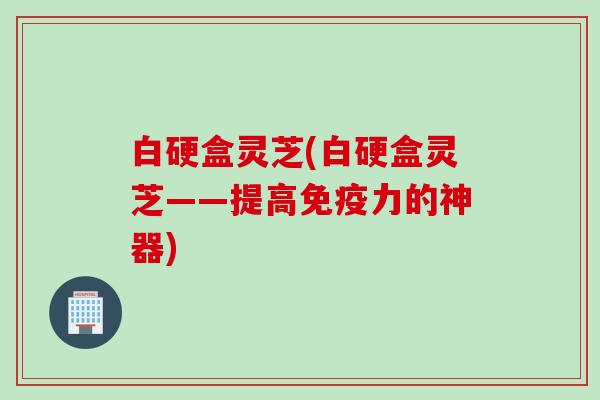 白硬盒灵芝(白硬盒灵芝——提高免疫力的神器)