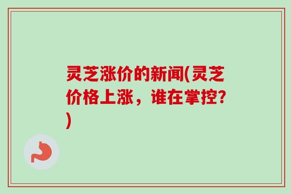 灵芝涨价的新闻(灵芝价格上涨,谁在掌控?) 灵芝涨价的新闻(灵芝价格上涨,谁在掌控?)