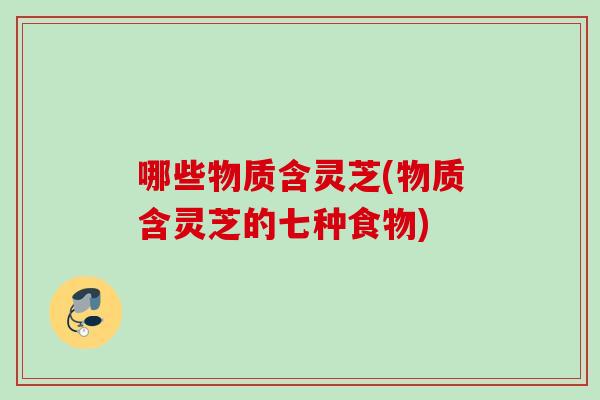 哪些物质含灵芝(物质含灵芝的七种食物)