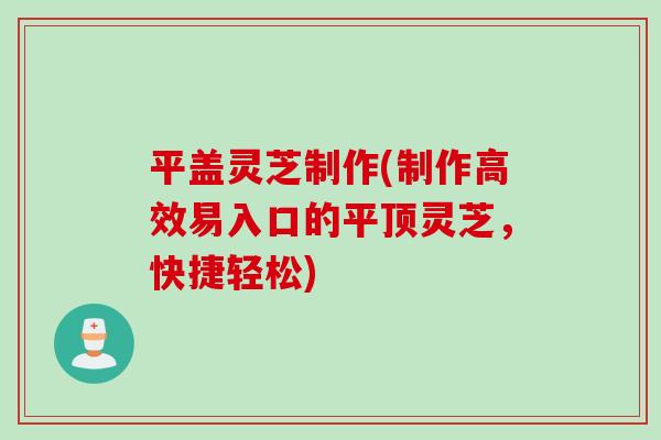 平盖灵芝制作(制作高效易入口的平顶灵芝，快捷轻松)