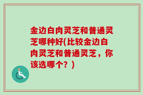 金边白肉灵芝和普通灵芝哪种好(比较金边白肉灵芝和普通灵芝，你该选哪个？)