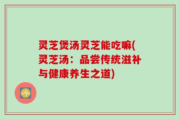 灵芝煲汤灵芝能吃嘛(灵芝汤：品尝传统滋补与健康养生之道)