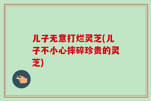 儿子无意打烂灵芝(儿子不小心摔碎珍贵的灵芝)
