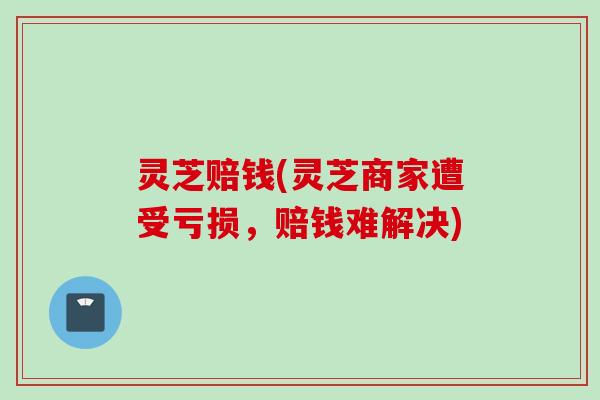 灵芝赔钱(灵芝商家遭受亏损，赔钱难解决)