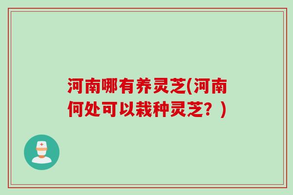 河南哪有养灵芝(河南何处可以栽种灵芝？)