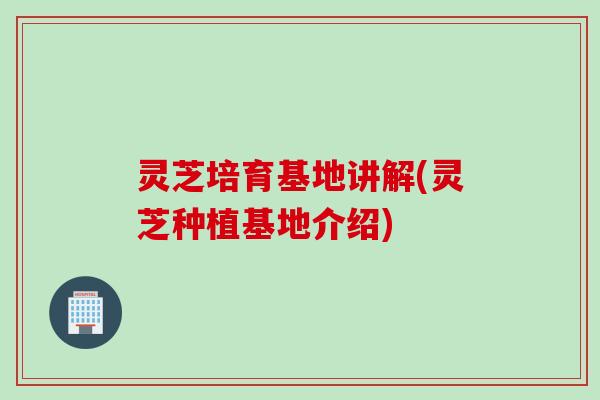灵芝培育基地讲解(灵芝种植基地介绍)