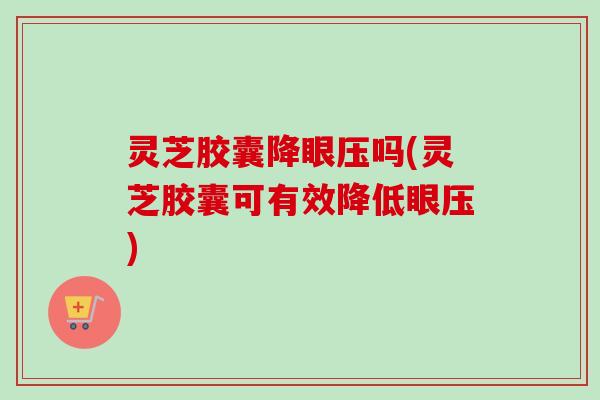 灵芝胶囊降眼压吗(灵芝胶囊可有效降低眼压) 灵芝胶囊降眼压吗(灵芝胶囊可有效降低眼压)