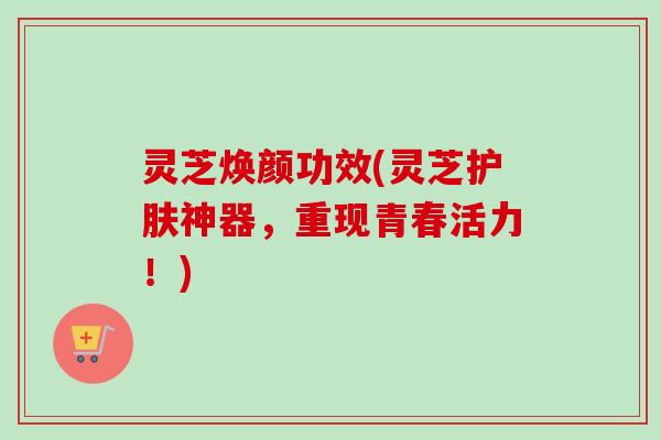 灵芝焕颜功效(灵芝护肤神器,重现青春活力!) 灵芝焕颜功效(灵芝护肤神器,重现青春活力!)