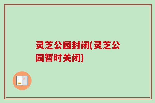 灵芝公园封闭(灵芝公园暂时关闭)