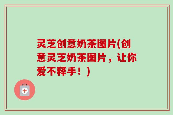 灵芝创意奶茶图片(创意灵芝奶茶图片，让你爱不释手！)