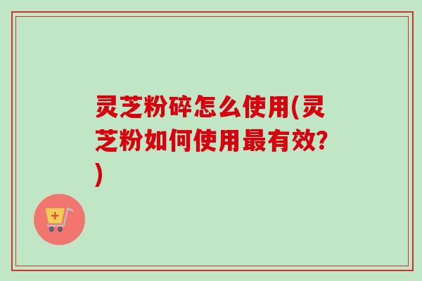 灵芝粉碎怎么使用(灵芝粉如何使用最有效？)
