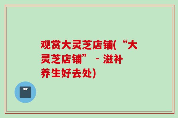 观赏大灵芝店铺(“大灵芝店铺” - 滋补养生好去处)