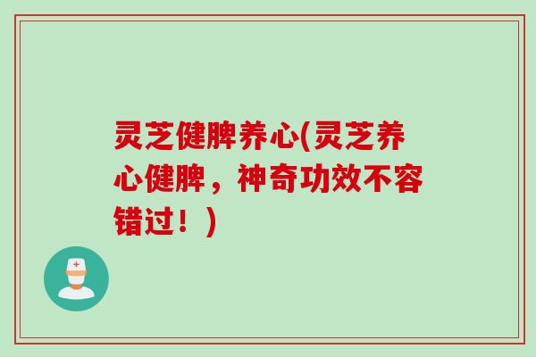 灵芝健脾养心(灵芝养心健脾，神奇功效不容错过！)