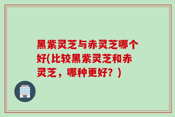 黑紫灵芝与赤灵芝哪个好(比较黑紫灵芝和赤灵芝，哪种更好？)