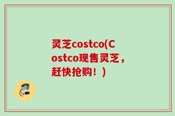 灵芝costco(Costco现售灵芝，赶快抢购！)