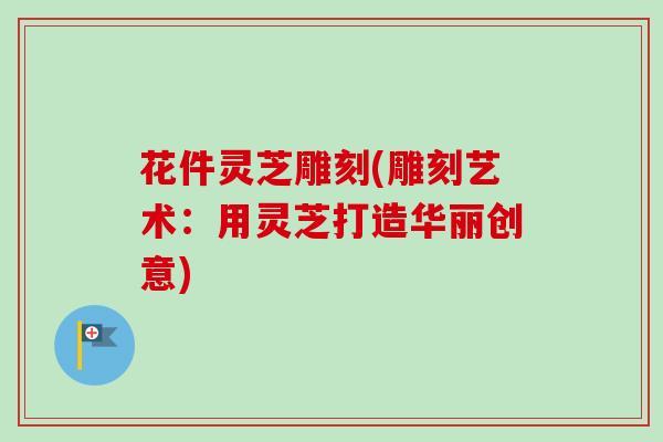花件灵芝雕刻(雕刻艺术：用灵芝打造华丽创意)