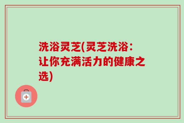 洗浴灵芝(灵芝洗浴：让你充满活力的健康之选)