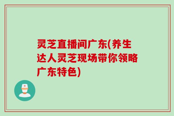 灵芝直播间广东(养生达人灵芝现场带你领略广东特色)