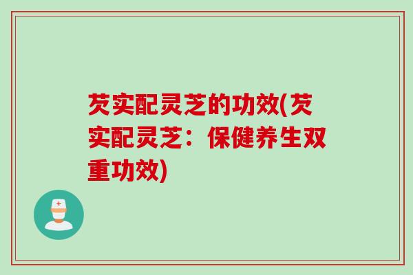 芡实配灵芝的功效(芡实配灵芝：保健养生双重功效)