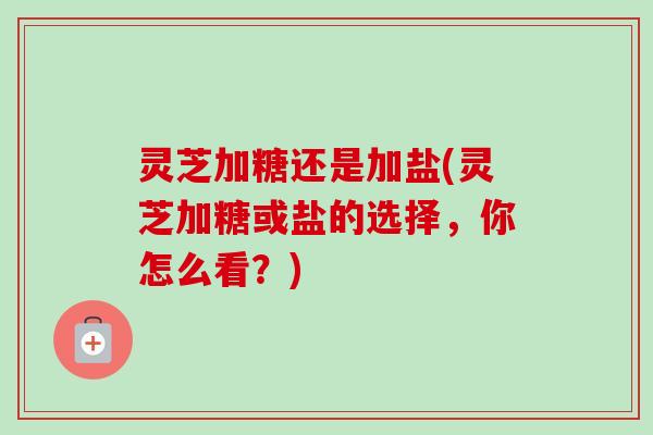 灵芝加糖还是加盐(灵芝加糖或盐的选择，你怎么看？)