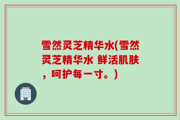 雪然灵芝精华水(雪然灵芝精华水 鲜活肌肤，呵护每一寸。)