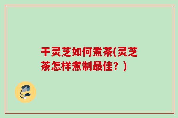 干灵芝如何煮茶(灵芝茶怎样煮制最佳？)