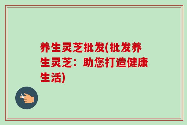 养生灵芝批发(批发养生灵芝：助您打造健康生活)