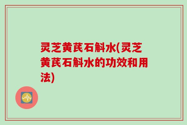 灵芝黄芪石斛水(灵芝黄芪石斛水的功效和用法)