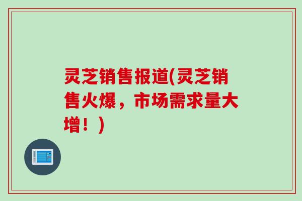灵芝销售报道(灵芝销售火爆，市场需求量大增！)