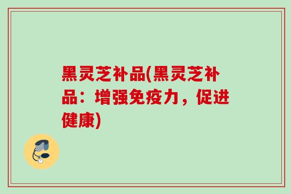 黑灵芝补品(黑灵芝补品:增强免疫力,促进健康) 黑灵芝补品(黑灵芝补品:增强免疫力,促进健康)