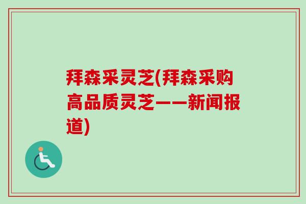 拜森采灵芝(拜森采购高品质灵芝——新闻报道)