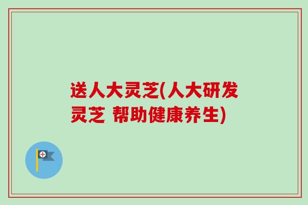 送人大灵芝(人大研发灵芝 帮助健康养生)