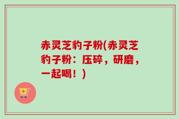 赤灵芝豹子粉(赤灵芝豹子粉：压碎，研磨，一起喝！)