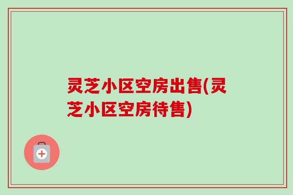 灵芝小区空房出售(灵芝小区空房待售)
