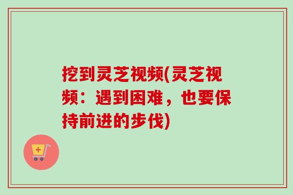 挖到灵芝视频(灵芝视频:遇到困难,也要保持前进的步伐) 挖到灵芝视频(灵芝视频:遇到困难,也要保持前进的步伐)