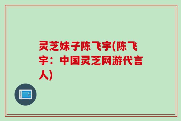 灵芝妹子陈飞宇(陈飞宇：中国灵芝网游代言人)