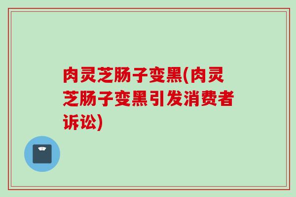 肉灵芝肠子变黑(肉灵芝肠子变黑引发消费者诉讼)