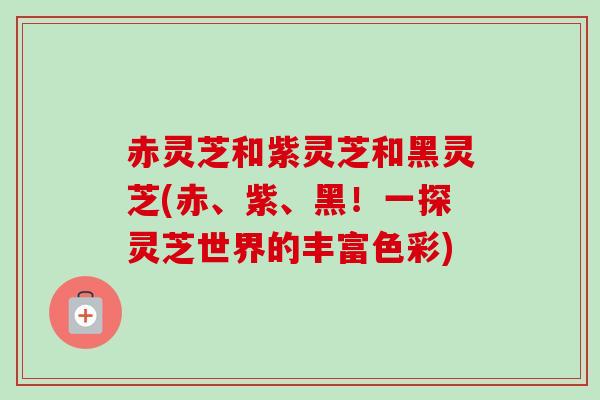 赤灵芝和紫灵芝和黑灵芝(赤、紫、黑！一探灵芝世界的丰富色彩)